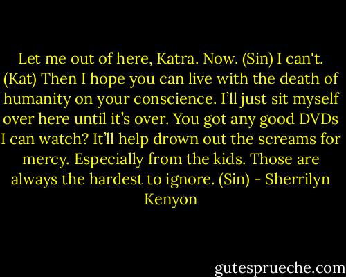 Let me out of here, Katra. Now. (Sin)<br />I can't. (Kat)<br />Then I hope you can live with the death of humanity on your conscience. I’ll just sit myself over here until it’s over. You got any good DVDs I can watch? It’ll help drown out the screams for mercy. Especially from the kids. Those are always the hardest to ignore. (Sin) - Sherrilyn Kenyon