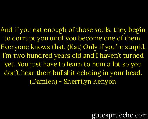 And if you eat enough of those souls, they begin to corrupt you until you become one of them. Everyone knows that. (Kat)<br />Only if you’re stupid. I’m two hundred years old and I haven’t turned yet. You just have to learn to hum a lot so you don’t hear their bullshit echoing in your head. (Damien) - Sherrilyn Kenyon