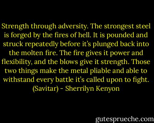 Strength through adversity. The strongest steel is forged by the fires of hell. It is pounded and struck repeatedly before it’s plunged back into the molten fire. The fire gives it power and flexibility, and the blows give it strength. Those two things make the metal pliable and able to withstand every battle it’s called upon to fight. (Savitar) - Sherrilyn Kenyon