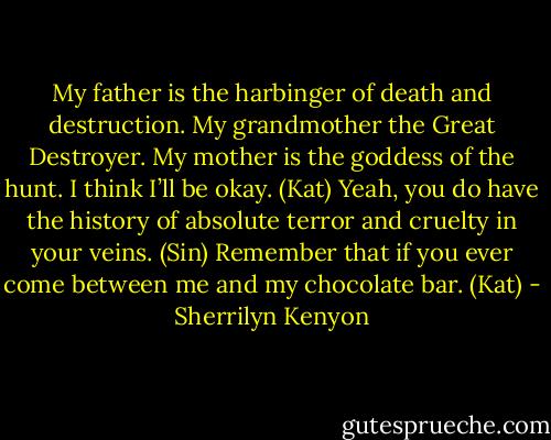 My father is the harbinger of death and destruction. My grandmother the Great Destroyer. My mother is the goddess of the hunt. I think I’ll be okay. (Kat)<br />Yeah, you do have the history of absolute terror and cruelty in your veins. (Sin)<br />Remember that if you ever come between me and my chocolate bar. (Kat) - Sherrilyn Kenyon