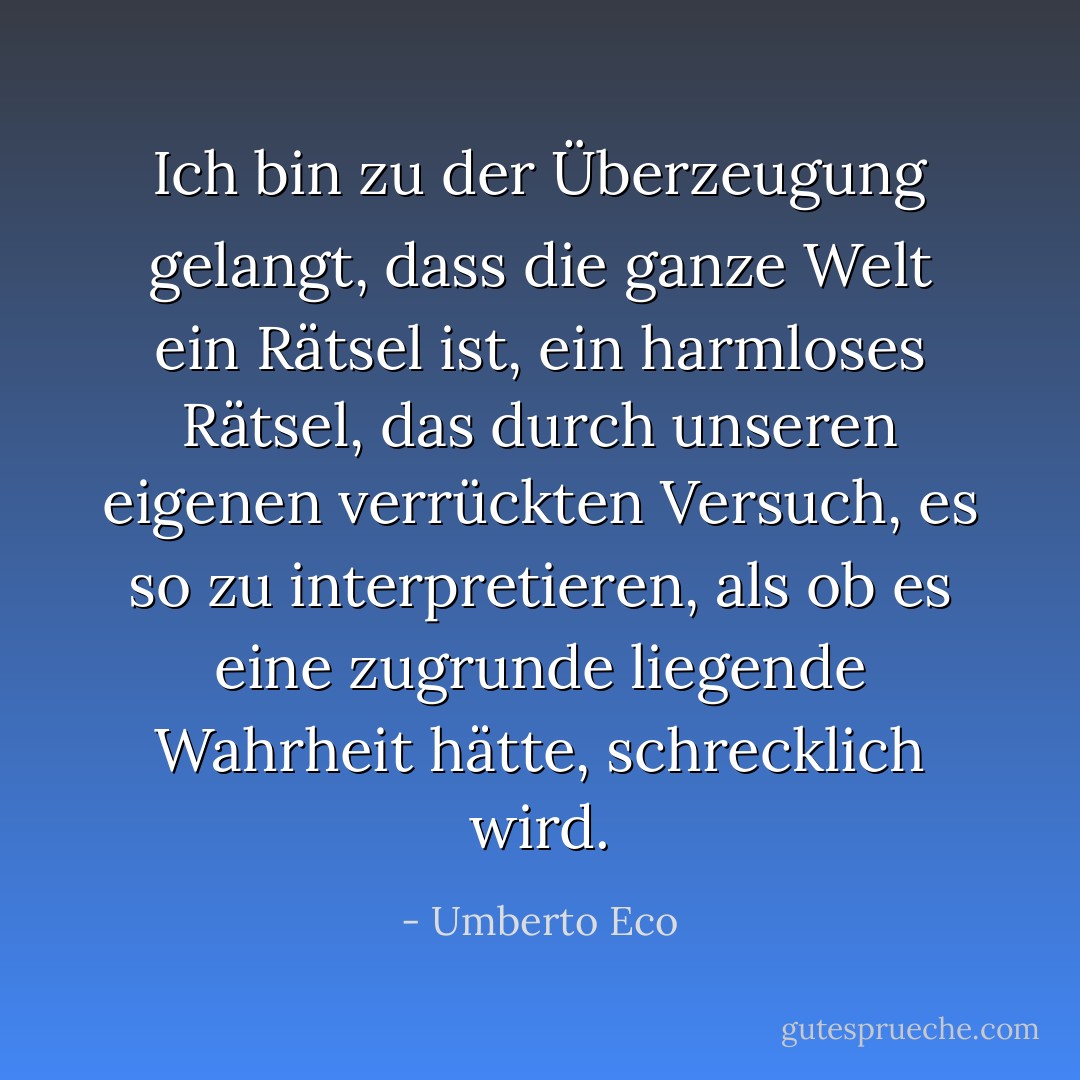 Ich bin zu der Überzeugung gelangt, dass die ganze Welt ein Rätsel ist, ein harmloses Rätsel, das durch unseren eigenen verrückten Versuch, es so zu interpretieren, als ob es eine zugrunde liegende Wahrheit hätte, schrecklich wird. - Umberto Eco<