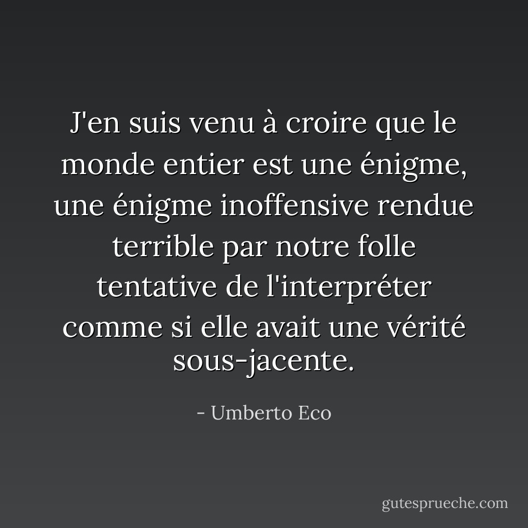 J'en suis venu à croire que le monde entier est une énigme, une énigme inoffensive rendue terrible par notre folle tentative de l'interpréter comme si elle avait une vérité sous-jacente. - Umberto Eco