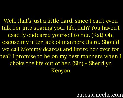 Well, that’s just a little hard, since I can’t even talk her into sparing your life, huh? You haven’t exactly endeared yourself to her. (Kat)<br />Oh, excuse my utter lack of manners there. Should we call Mommy dearest and invite her over for tea? I promise to be on my best manners when I choke the life out of her. (Sin) - Sherrilyn Kenyon