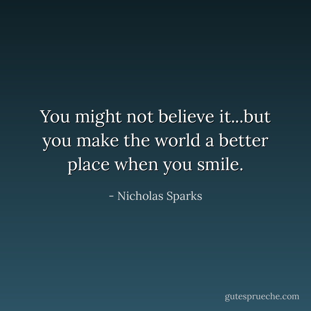 You might not believe it...but you make the world a better place when you smile. - Nicholas Sparks
