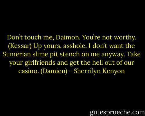 Don’t touch me, Daimon. You’re not worthy. (Kessar)<br />Up yours, asshole. I don’t want the Sumerian slime pit stench on me anyway. Take your girlfriends and get the hell out of our casino. (Damien) - Sherrilyn Kenyon