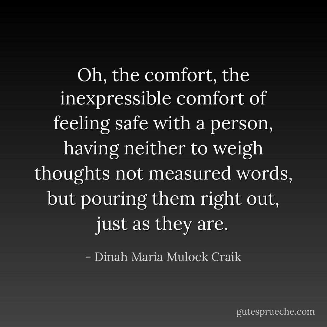 Oh, the comfort, the inexpressible comfort of feeling safe with a person, having neither to weigh thoughts not measured words, but pouring them right out, just as they are. - Dinah Maria Mulock Craik