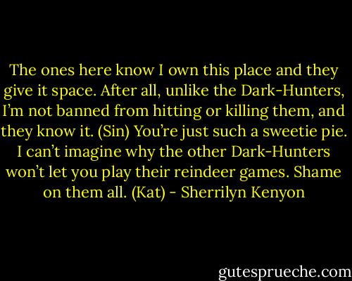The ones here know I own this place and they give it space. After all, unlike the Dark-Hunters, I’m not banned from hitting or killing them, and they know it. (Sin)<br />You’re just such a sweetie pie. I can’t imagine why the other Dark-Hunters won’t let you play their reindeer games. Shame on them all. (Kat) - Sherrilyn Kenyon