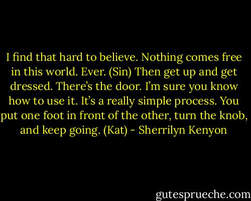 I find that hard to believe. Nothing comes free in this world. Ever. (Sin)<br />Then get up and get dressed. There’s the door. I’m sure you know how to use it. It’s a really simple process. You put one foot in front of the other, turn the knob, and keep going. (Kat) - Sherrilyn Kenyon