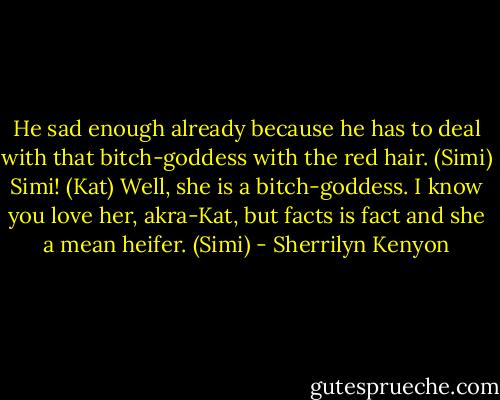 He sad enough already because he has to deal with that bitch-goddess with the red hair. (Simi)<br />Simi! (Kat)<br />Well, she is a bitch-goddess. I know you love her, akra-Kat, but facts is fact and she a mean heifer. (Simi) - Sherrilyn Kenyon