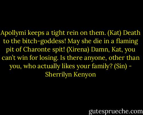 Apollymi keeps a tight rein on them. (Kat)<br />Death to the bitch-goddess! May she die in a flaming pit of Charonte spit! (Xirena)<br />Damn, Kat, you can’t win for losing. Is there anyone, other than you, who actually likes your family? (Sin) - Sherrilyn Kenyon