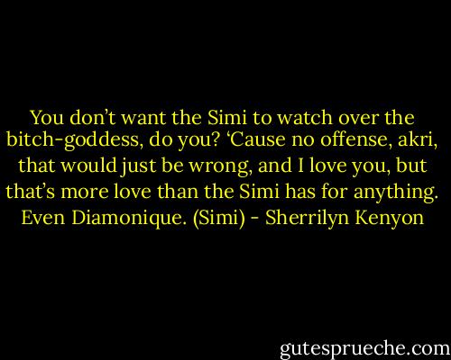 You don’t want the Simi to watch over the bitch-goddess, do you? ‘Cause no offense, akri, that would just be wrong, and I love you, but that’s more love than the Simi has for anything. Even Diamonique. (Simi) - Sherrilyn Kenyon