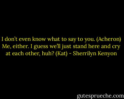 I don’t even know what to say to you. (Acheron)<br />Me, either. I guess we’ll just stand here and cry at each other, huh? (Kat) - Sherrilyn Kenyon