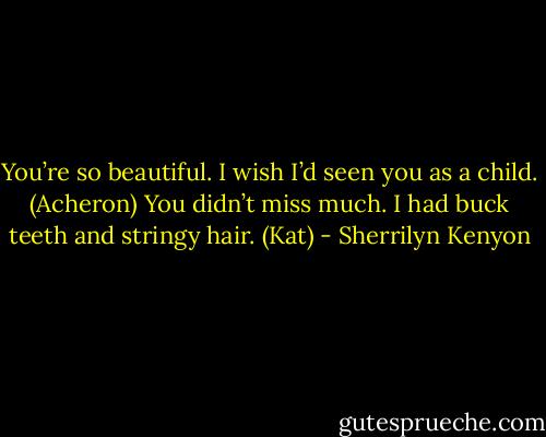 You’re so beautiful. I wish I’d seen you as a child. (Acheron)<br />You didn’t miss much. I had buck teeth and stringy hair. (Kat) - Sherrilyn Kenyon