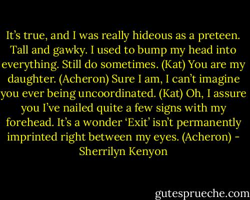 It’s true, and I was really hideous as a preteen. Tall and gawky. I used to bump my head into everything. Still do sometimes. (Kat)<br />You are my daughter. (Acheron)<br />Sure I am, I can’t imagine you ever being uncoordinated. (Kat)<br />Oh, I assure you I’ve nailed quite a few signs with my forehead. It’s a wonder ‘Exit’ isn’t permanently imprinted right between my eyes. (Acheron) - Sherrilyn Kenyon