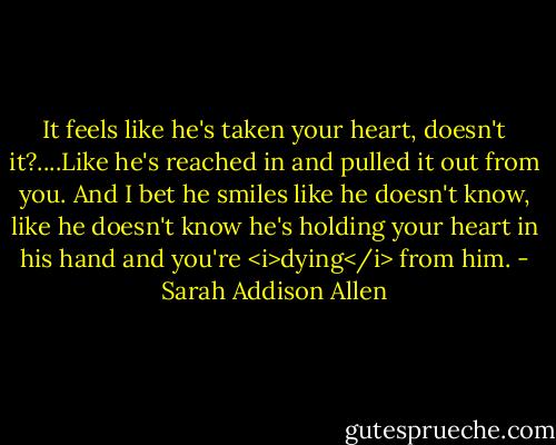It feels like he's taken your heart, doesn't it?....Like he's reached in and pulled it out from you. And I bet he smiles like he doesn't know, like he doesn't know he's holding your heart in his hand and you're <i>dying</i> from him. - Sarah Addison Allen