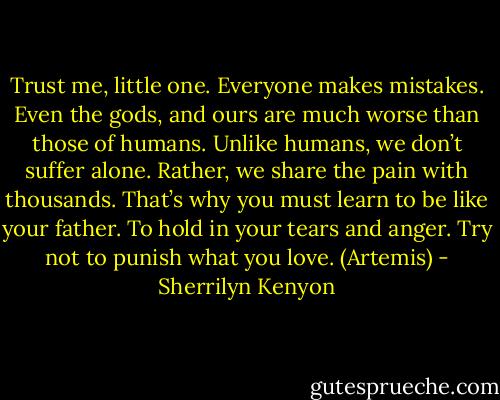Trust me, little one. Everyone makes mistakes. Even the gods, and ours are much worse than those of humans. Unlike humans, we don’t suffer alone. Rather, we share the pain with thousands. That’s why you must learn to be like your father. To hold in your tears and anger. Try not to punish what you love. (Artemis) - Sherrilyn Kenyon