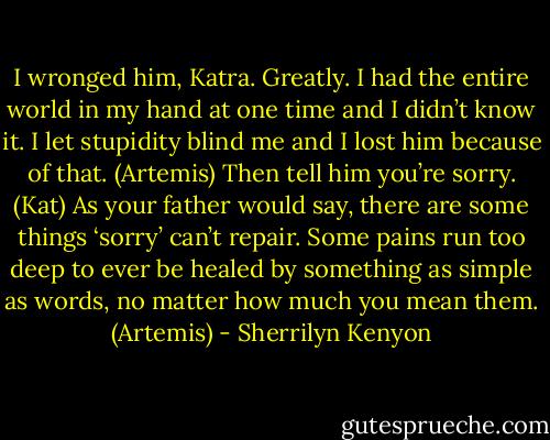 I wronged him, Katra. Greatly. I had the entire world in my hand at one time and I didn’t know it. I let stupidity blind me and I lost him because of that. (Artemis)<br />Then tell him you’re sorry. (Kat)<br />As your father would say, there are some things ‘sorry’ can’t repair. Some pains run too deep to ever be healed by something as simple as words, no matter how much you mean them. (Artemis) - Sherrilyn Kenyon