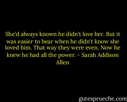 She'd always known he didn't love her. But it was easier to bear when he didn't know she loved him. That way they were even. Now he knew he had all the power. - Sarah Addison Allen
