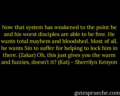 Now that system has weakened to the point he and his worst disciples are able to be free. He wants total mayhem and bloodshed. Most of all, he wants Sin to suffer for helping to lock him in there. (Zakar)<br />Oh, this just gives you the warm and fuzzies, doesn’t it? (Kat) - Sherrilyn Kenyon