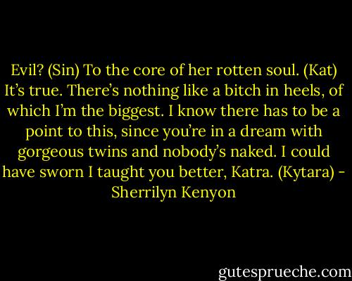 Evil? (Sin)<br />To the core of her rotten soul. (Kat)<br />It’s true. There’s nothing like a bitch in heels, of which I’m the biggest. I know there has to be a point to this, since you’re in a dream with gorgeous twins and nobody’s naked. I could have sworn I taught you better, Katra. (Kytara) - Sherrilyn Kenyon