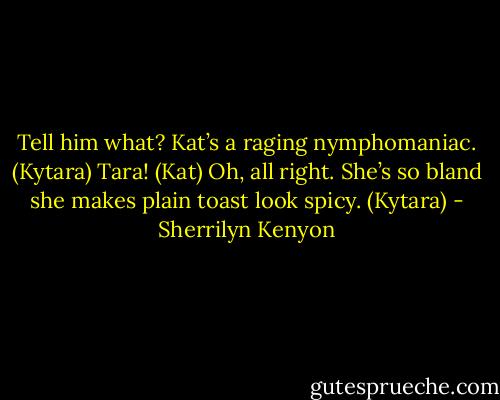 Tell him what? Kat’s a raging nymphomaniac. (Kytara)<br />Tara! (Kat)<br />Oh, all right. She’s so bland she makes plain toast look spicy. (Kytara) - Sherrilyn Kenyon