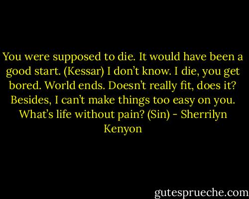 You were supposed to die. It would have been a good start. (Kessar)<br />I don’t know. I die, you get bored. World ends. Doesn’t really fit, does it? Besides, I can’t make things too easy on you. What’s life without pain? (Sin) - Sherrilyn Kenyon