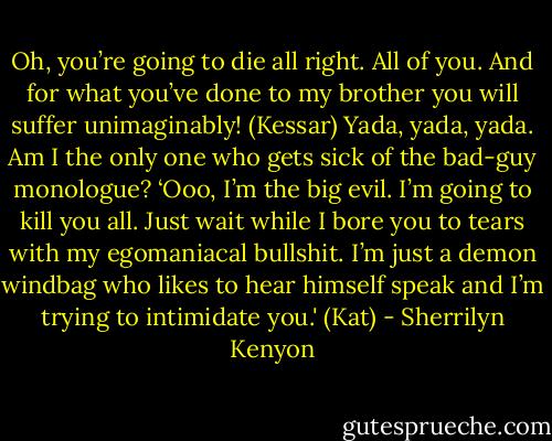 Oh, you’re going to die all right. All of you. And for what you’ve done to my brother you will suffer unimaginably! (Kessar)<br />Yada, yada, yada. Am I the only one who gets sick of the bad-guy monologue? ‘Ooo, I’m the big evil. I’m going to kill you all. Just wait while I bore you to tears with my egomaniacal bullshit. I’m just a demon windbag who likes to hear himself speak and I’m trying to intimidate you.' (Kat) - Sherrilyn Kenyon
