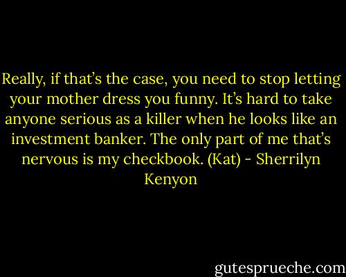 Really, if that’s the case, you need to stop letting your mother dress you funny. It’s hard to take anyone serious as a killer when he looks like an investment banker. The only part of me that’s nervous is my checkbook. (Kat) - Sherrilyn Kenyon