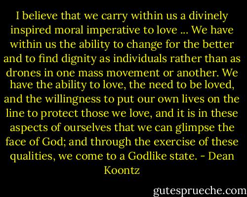 I believe that we carry within us a divinely inspired moral imperative to love ... We have within us the ability to change for the better and to find dignity as individuals rather than as drones in one mass movement or another. We have the ability to love, the need to be loved, and the willingness to put our own lives on the line to protect those we love, and it is in these aspects of ourselves that we can glimpse the face of God; and through the exercise of these qualities, we come to a Godlike state. - Dean Koontz
