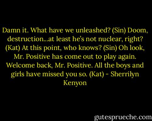 Damn it. What have we unleashed? (Sin)<br />Doom, destruction...at least he’s not nuclear, right? (Kat)<br />At this point, who knows? (Sin)<br />Oh look, Mr. Positive has come out to play again. Welcome back, Mr. Positive. All the boys and girls have missed you so. (Kat) - Sherrilyn Kenyon