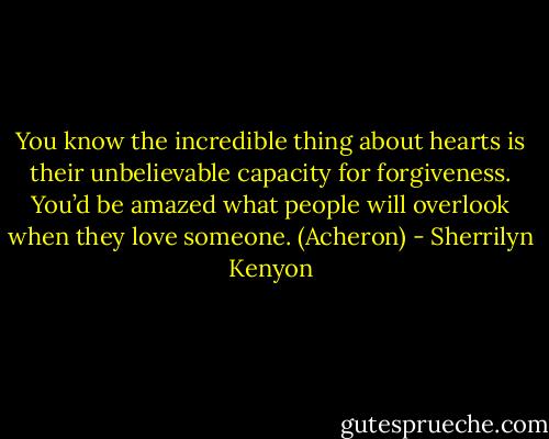 You know the incredible thing about hearts is their unbelievable capacity for forgiveness. You’d be amazed what people will overlook when they love someone. (Acheron) - Sherrilyn Kenyon