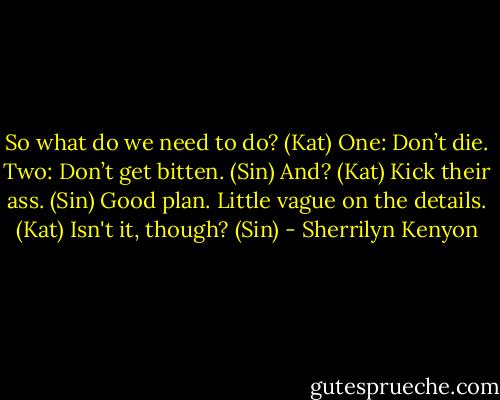 So what do we need to do? (Kat)<br />One: Don’t die. Two: Don’t get bitten. (Sin)<br />And? (Kat)<br />Kick their ass. (Sin)<br />Good plan. Little vague on the details. (Kat)<br />Isn't it, though? (Sin) - Sherrilyn Kenyon