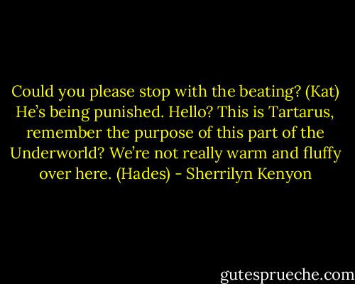 Could you please stop with the beating? (Kat)<br />He’s being punished. Hello? This is Tartarus, remember the purpose of this part of the Underworld? We’re not really warm and fluffy over here. (Hades) - Sherrilyn Kenyon