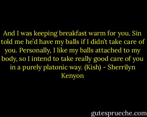 And I was keeping breakfast warm for you. Sin told me he’d have my balls if I didn’t take care of you. Personally, I like my balls attached to my body, so I intend to take really good care of you in a purely platonic way. (Kish) - Sherrilyn Kenyon