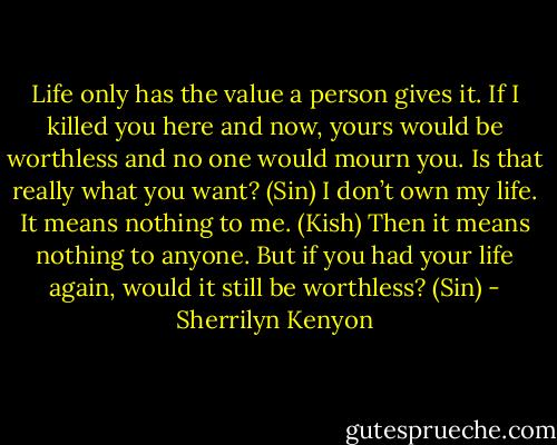 Life only has the value a person gives it. If I killed you here and now, yours would be worthless and no one would mourn you. Is that really what you want? (Sin)<br />I don’t own my life. It means nothing to me. (Kish)<br />Then it means nothing to anyone. But if you had your life again, would it still be worthless? (Sin) - Sherrilyn Kenyon