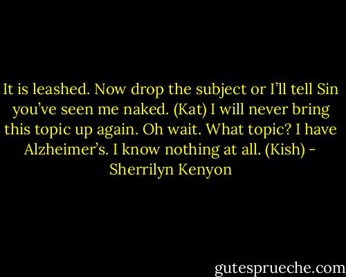 It is leashed. Now drop the subject or I’ll tell Sin you’ve seen me naked. (Kat)<br />I will never bring this topic up again. Oh wait. What topic? I have Alzheimer’s. I know nothing at all. (Kish) - Sherrilyn Kenyon