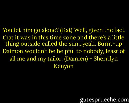 You let him go alone? (Kat)<br />Well, given the fact that it was in this time zone and there’s a little thing outside called the sun...yeah. Burnt-up Daimon wouldn’t be helpful to nobody, least of all me and my tailor. (Damien) - Sherrilyn Kenyon