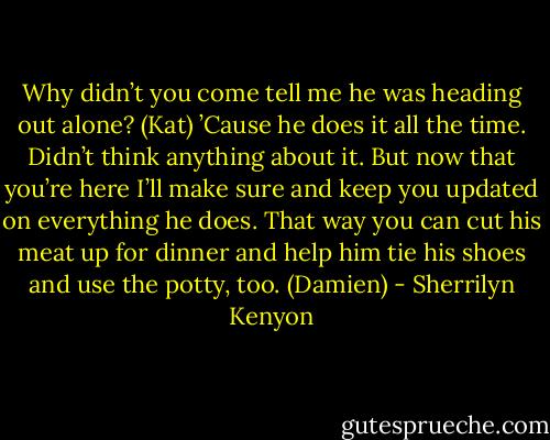 Why didn’t you come tell me he was heading out alone? (Kat)<br />’Cause he does it all the time. Didn’t think anything about it. But now that you’re here I’ll make sure and keep you updated on everything he does. That way you can cut his meat up for dinner and help him tie his shoes and use the potty, too. (Damien) - Sherrilyn Kenyon