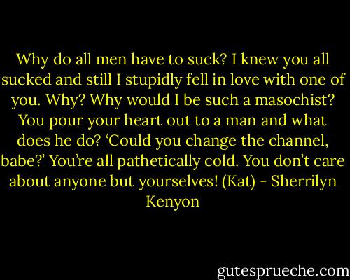 Why do all men have to suck? I knew you all sucked and still I stupidly fell in love with one of you. Why? Why would I be such a masochist? You pour your heart out to a man and what does he do? ‘Could you change the channel, babe?’ You’re all pathetically cold. You don’t care about anyone but yourselves! (Kat) - Sherrilyn Kenyon