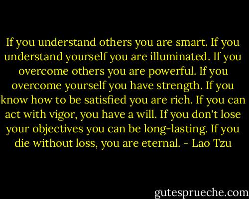 If you understand others you are smart.<br />If you understand yourself you are illuminated.<br />If you overcome others you are powerful.<br />If you overcome yourself you have strength.<br />If you know how to be satisfied you are rich.<br />If you can act with vigor, you have a will.<br />If you don't lose your objectives you can be long-lasting.<br />If you die without loss, you are eternal. - Lao Tzu