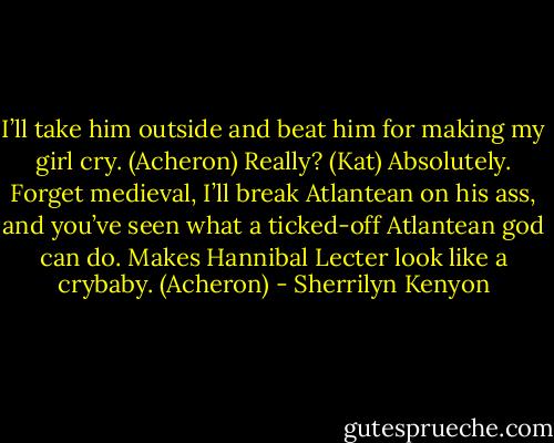 I’ll take him outside and beat him for making my girl cry. (Acheron)<br />Really? (Kat)<br />Absolutely. Forget medieval, I’ll break Atlantean on his ass, and you’ve seen what a ticked-off Atlantean god can do. Makes Hannibal Lecter look like a crybaby. (Acheron) - Sherrilyn Kenyon