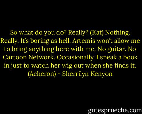 So what do you do? Really? (Kat)<br />Nothing. Really. It’s boring as hell. Artemis won’t allow me to bring anything here with me. No guitar. No Cartoon Network. Occasionally, I sneak a book in just to watch her wig out when she finds it. (Acheron) - Sherrilyn Kenyon