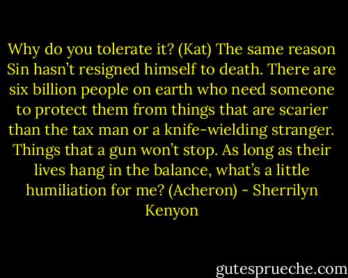 Why do you tolerate it? (Kat)<br />The same reason Sin hasn’t resigned himself to death. There are six billion people on earth who need someone to protect them from things that are scarier than the tax man or a knife-wielding stranger. Things that a gun won’t stop. As long as their lives hang in the balance, what’s a little humiliation for me? (Acheron) - Sherrilyn Kenyon