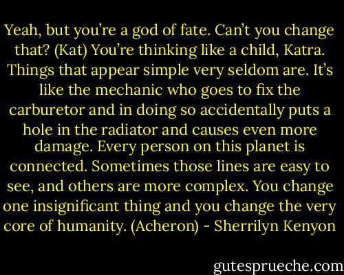 Yeah, but you’re a god of fate. Can’t you change that? (Kat)<br />You’re thinking like a child, Katra. Things that appear simple very seldom are. It’s like the mechanic who goes to fix the carburetor and in doing so accidentally puts a hole in the radiator and causes even more damage. Every person on this planet is connected. Sometimes those lines are easy to see, and others are more complex. You change one insignificant thing and you change the very core of humanity. (Acheron) - Sherrilyn Kenyon