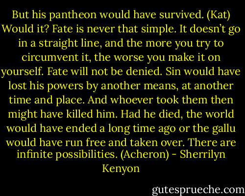 But his pantheon would have survived. (Kat)<br />Would it? Fate is never that simple. It doesn’t go in a straight line, and the more you try to circumvent it, the worse you make it on yourself. Fate will not be denied. Sin would have lost his powers by another means, at another time and place. And whoever took them then might have killed him. Had he died, the world would have ended a long time ago or the gallu would have run free and taken over. There are infinite possibilities. (Acheron) - Sherrilyn Kenyon