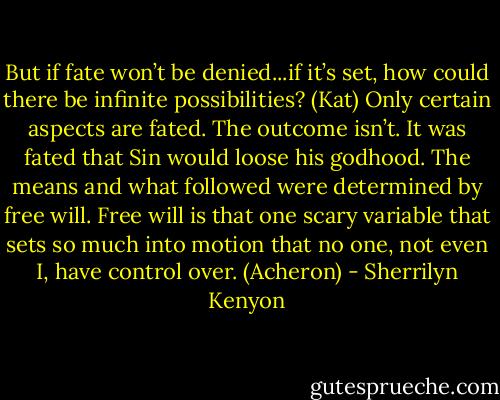 But if fate won’t be denied...if it’s set, how could there be infinite possibilities? (Kat)<br />Only certain aspects are fated. The outcome isn’t. It was fated that Sin would loose his godhood. The means and what followed were determined by free will. Free will is that one scary variable that sets so much into motion that no one, not even I, have control over. (Acheron) - Sherrilyn Kenyon