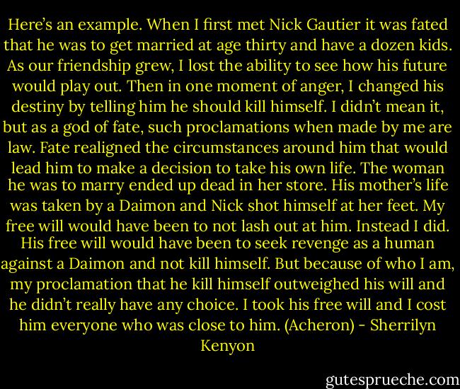 Here’s an example. When I first met Nick Gautier it was fated that he was to get married at age thirty and have a dozen kids. As our friendship grew, I lost the ability to see how his future would play out. Then in one moment of anger, I changed his destiny by telling him he should kill himself. I didn’t mean it, but as a god of fate, such proclamations when made by me are law. Fate realigned the circumstances around him that would lead him to make a decision to take his own life. The woman he was to marry ended up dead in her store. His mother’s life was taken by a Daimon and Nick shot himself at her feet. My free will would have been to not lash out at him. Instead I did. His free will would have been to seek revenge as a human against a Daimon and not kill himself. But because of who I am, my proclamation that he kill himself outweighed his will and he didn’t really have any choice. I took his free will and I cost him everyone who was close to him. (Acheron) - Sherrilyn Kenyon
