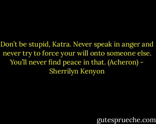 Don’t be stupid, Katra. Never speak in anger and never try to force your will onto someone else. You’ll never find peace in that. (Acheron) - Sherrilyn Kenyon