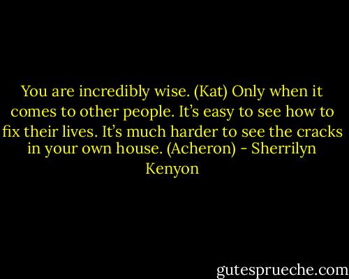 You are incredibly wise. (Kat)<br />Only when it comes to other people. It’s easy to see how to fix their lives. It’s much harder to see the cracks in your own house. (Acheron) - Sherrilyn Kenyon