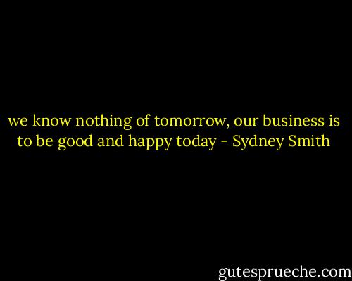 we know nothing of tomorrow, our business is to be good and happy today - Sydney Smith